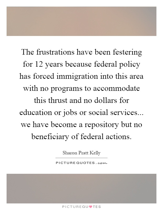 The frustrations have been festering for 12 years because federal policy has forced immigration into this area with no programs to accommodate this thrust and no dollars for education or jobs or social services... we have become a repository but no beneficiary of federal actions Picture Quote #1
