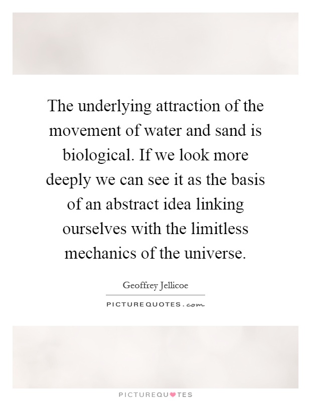 The underlying attraction of the movement of water and sand is biological. If we look more deeply we can see it as the basis of an abstract idea linking ourselves with the limitless mechanics of the universe Picture Quote #1