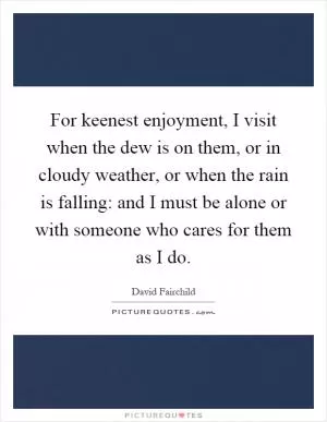 For keenest enjoyment, I visit when the dew is on them, or in cloudy weather, or when the rain is falling: and I must be alone or with someone who cares for them as I do Picture Quote #1