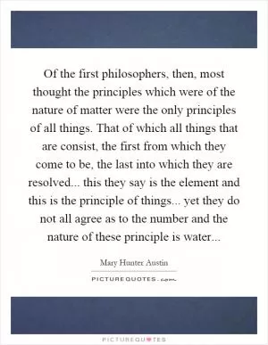 Of the first philosophers, then, most thought the principles which were of the nature of matter were the only principles of all things. That of which all things that are consist, the first from which they come to be, the last into which they are resolved... this they say is the element and this is the principle of things... yet they do not all agree as to the number and the nature of these principle is water Picture Quote #1