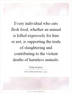 Every individual who eats flesh food, whether an animal is killed expressely for him or not, is supporting the trade of slaughtering and contributing to the violent deaths of harmless animals Picture Quote #1