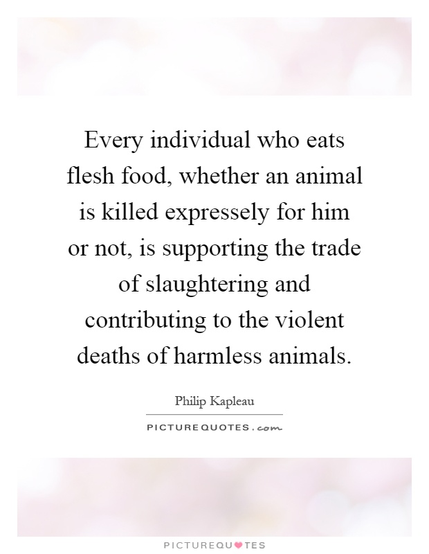 Every individual who eats flesh food, whether an animal is killed expressely for him or not, is supporting the trade of slaughtering and contributing to the violent deaths of harmless animals Picture Quote #1