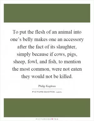 To put the flesh of an animal into one’s belly makes one an accessory after the fact of its slaughter, simply because if cows, pigs, sheep, fowl, and fish, to mention the most common, were not eaten they would not be killed Picture Quote #1