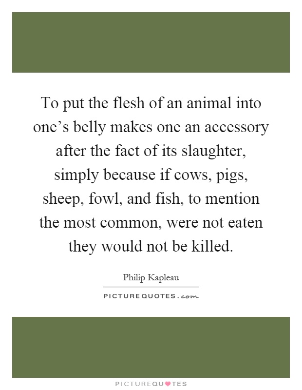 To put the flesh of an animal into one's belly makes one an accessory after the fact of its slaughter, simply because if cows, pigs, sheep, fowl, and fish, to mention the most common, were not eaten they would not be killed Picture Quote #1