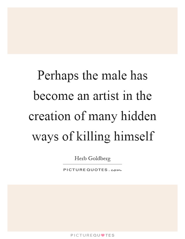 Perhaps the male has become an artist in the creation of many hidden ways of killing himself Picture Quote #1