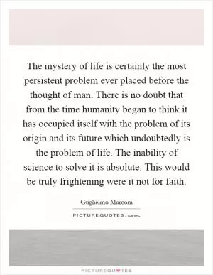The mystery of life is certainly the most persistent problem ever placed before the thought of man. There is no doubt that from the time humanity began to think it has occupied itself with the problem of its origin and its future which undoubtedly is the problem of life. The inability of science to solve it is absolute. This would be truly frightening were it not for faith Picture Quote #1