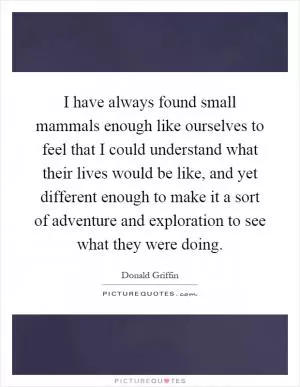 I have always found small mammals enough like ourselves to feel that I could understand what their lives would be like, and yet different enough to make it a sort of adventure and exploration to see what they were doing Picture Quote #1