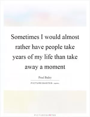 Sometimes I would almost rather have people take years of my life than take away a moment Picture Quote #1