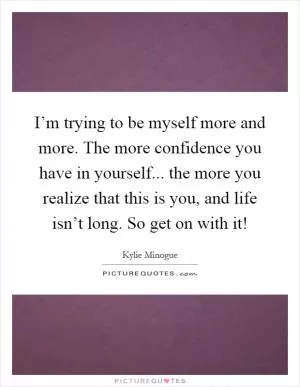 I’m trying to be myself more and more. The more confidence you have in yourself... the more you realize that this is you, and life isn’t long. So get on with it! Picture Quote #1