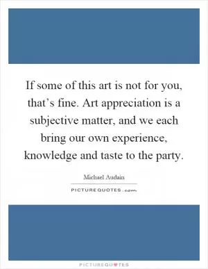 If some of this art is not for you, that’s fine. Art appreciation is a subjective matter, and we each bring our own experience, knowledge and taste to the party Picture Quote #1