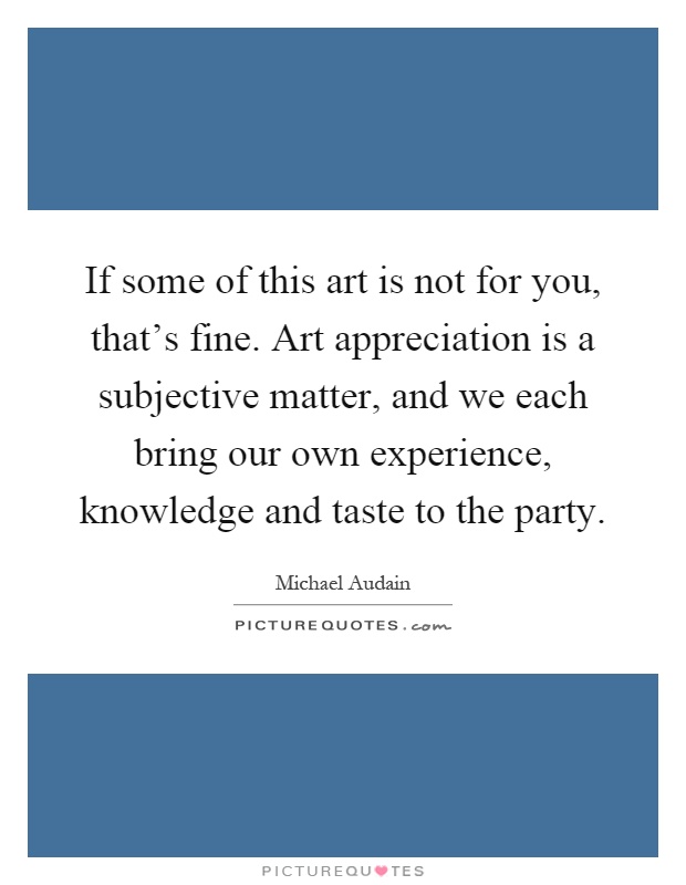 If some of this art is not for you, that's fine. Art appreciation is a subjective matter, and we each bring our own experience, knowledge and taste to the party Picture Quote #1