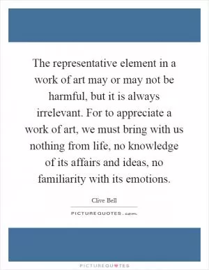 The representative element in a work of art may or may not be harmful, but it is always irrelevant. For to appreciate a work of art, we must bring with us nothing from life, no knowledge of its affairs and ideas, no familiarity with its emotions Picture Quote #1