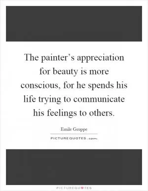 The painter’s appreciation for beauty is more conscious, for he spends his life trying to communicate his feelings to others Picture Quote #1