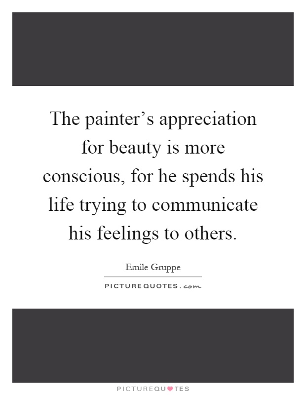 The painter's appreciation for beauty is more conscious, for he spends his life trying to communicate his feelings to others Picture Quote #1