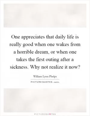 One appreciates that daily life is really good when one wakes from a horrible dream, or when one takes the first outing after a sickness. Why not realize it now? Picture Quote #1