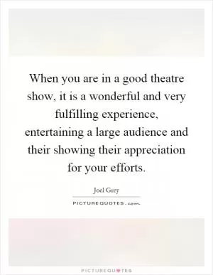 When you are in a good theatre show, it is a wonderful and very fulfilling experience, entertaining a large audience and their showing their appreciation for your efforts Picture Quote #1