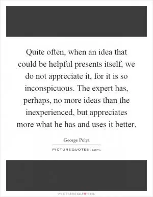 Quite often, when an idea that could be helpful presents itself, we do not appreciate it, for it is so inconspicuous. The expert has, perhaps, no more ideas than the inexperienced, but appreciates more what he has and uses it better Picture Quote #1
