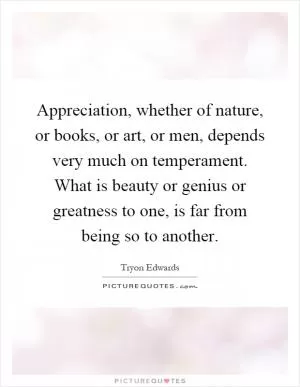 Appreciation, whether of nature, or books, or art, or men, depends very much on temperament. What is beauty or genius or greatness to one, is far from being so to another Picture Quote #1