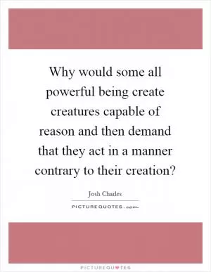 Why would some all powerful being create creatures capable of reason and then demand that they act in a manner contrary to their creation? Picture Quote #1