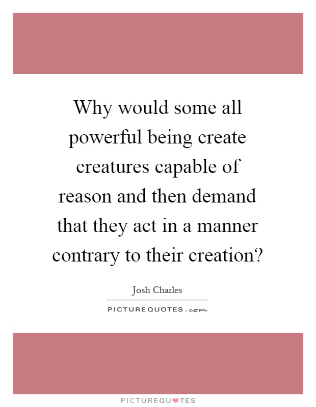 Why would some all powerful being create creatures capable of reason and then demand that they act in a manner contrary to their creation? Picture Quote #1