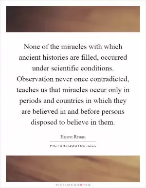 None of the miracles with which ancient histories are filled, occurred under scientific conditions. Observation never once contradicted, teaches us that miracles occur only in periods and countries in which they are believed in and before persons disposed to believe in them Picture Quote #1