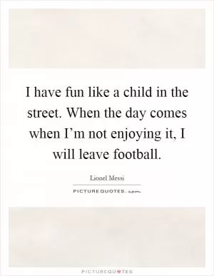 I have fun like a child in the street. When the day comes when I’m not enjoying it, I will leave football Picture Quote #1