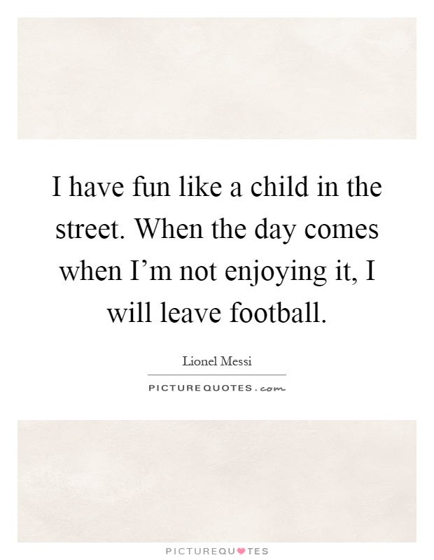 I have fun like a child in the street. When the day comes when I'm not enjoying it, I will leave football Picture Quote #1