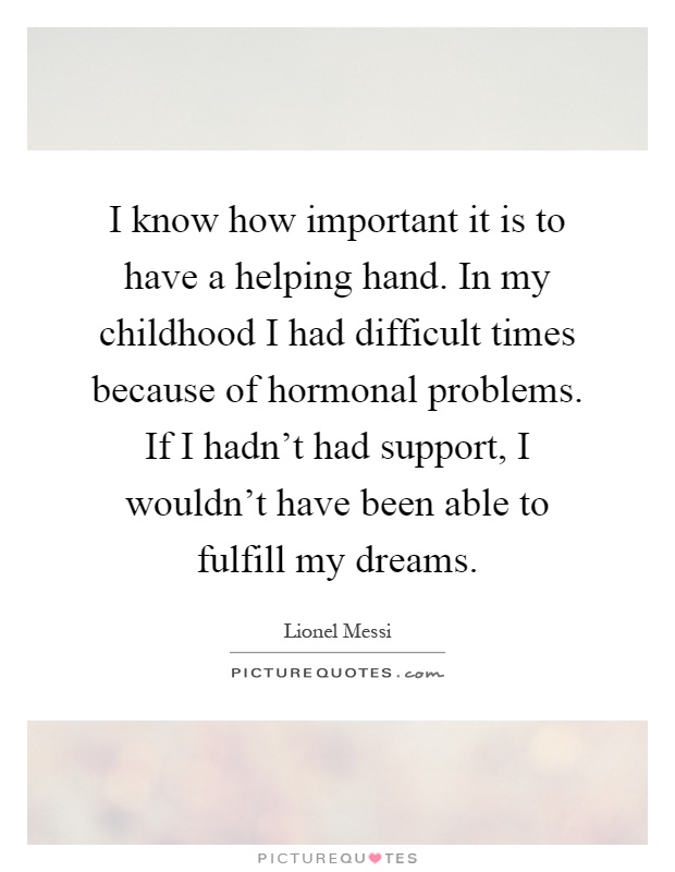 I know how important it is to have a helping hand. In my childhood I had difficult times because of hormonal problems. If I hadn't had support, I wouldn't have been able to fulfill my dreams Picture Quote #1