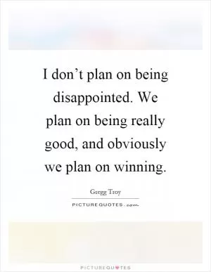 I don’t plan on being disappointed. We plan on being really good, and obviously we plan on winning Picture Quote #1