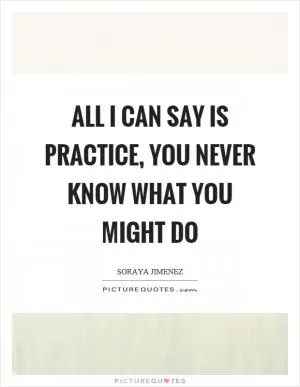 All I can say is practice, you never know what you might do Picture Quote #1