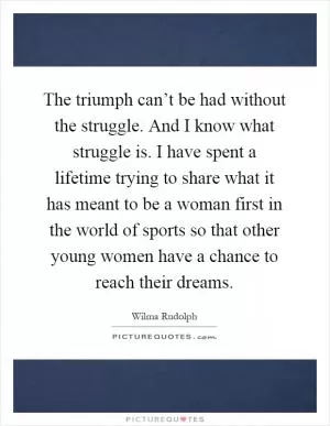 The triumph can’t be had without the struggle. And I know what struggle is. I have spent a lifetime trying to share what it has meant to be a woman first in the world of sports so that other young women have a chance to reach their dreams Picture Quote #1