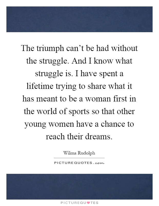 The triumph can't be had without the struggle. And I know what struggle is. I have spent a lifetime trying to share what it has meant to be a woman first in the world of sports so that other young women have a chance to reach their dreams Picture Quote #1