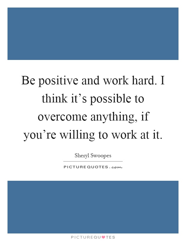 Be positive and work hard. I think it's possible to overcome anything, if you're willing to work at it Picture Quote #1