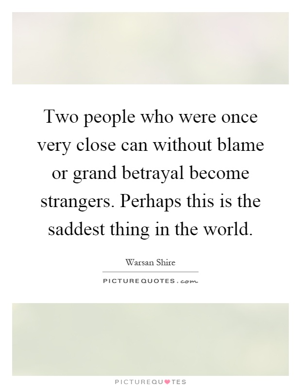 Two people who were once very close can without blame or grand betrayal become strangers. Perhaps this is the saddest thing in the world Picture Quote #1
