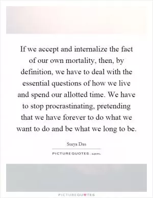 If we accept and internalize the fact of our own mortality, then, by definition, we have to deal with the essential questions of how we live and spend our allotted time. We have to stop procrastinating, pretending that we have forever to do what we want to do and be what we long to be Picture Quote #1