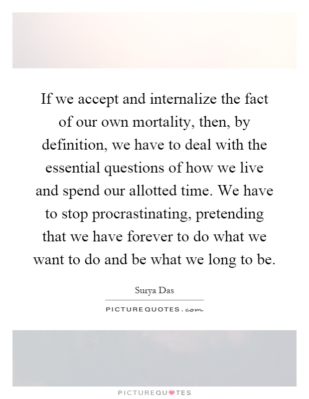 If we accept and internalize the fact of our own mortality, then, by definition, we have to deal with the essential questions of how we live and spend our allotted time. We have to stop procrastinating, pretending that we have forever to do what we want to do and be what we long to be Picture Quote #1