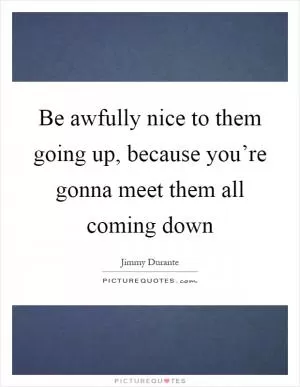 Be awfully nice to them going up, because you’re gonna meet them all coming down Picture Quote #1