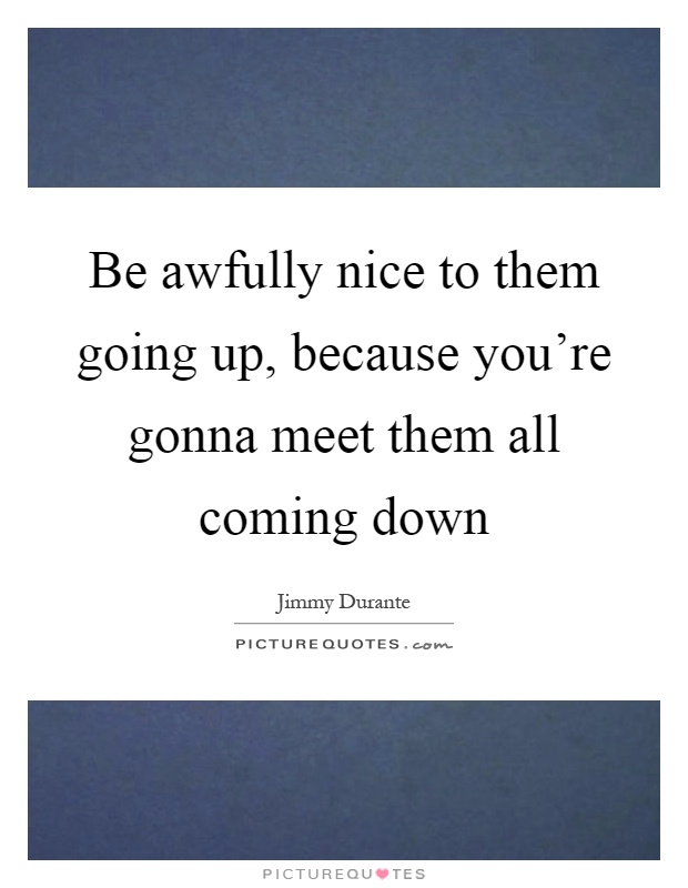 Be awfully nice to them going up, because you're gonna meet them all coming down Picture Quote #1
