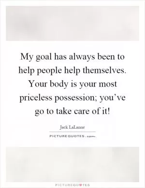 My goal has always been to help people help themselves. Your body is your most priceless possession; you’ve go to take care of it! Picture Quote #1
