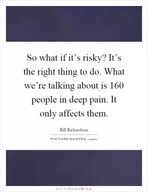 So what if it’s risky? It’s the right thing to do. What we’re talking about is 160 people in deep pain. It only affects them Picture Quote #1