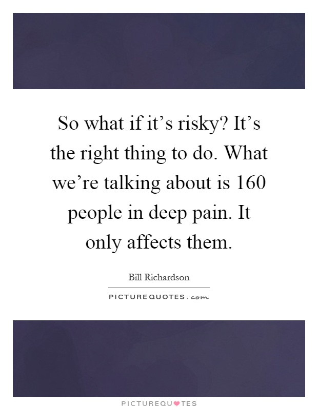So what if it's risky? It's the right thing to do. What we're talking about is 160 people in deep pain. It only affects them Picture Quote #1