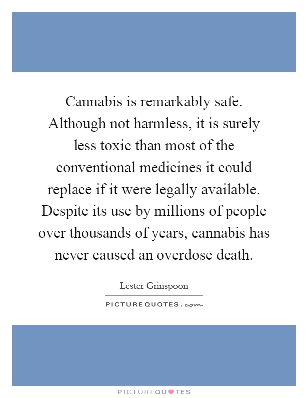 Cannabis is remarkably safe. Although not harmless, it is surely less toxic than most of the conventional medicines it could replace if it were legally available. Despite its use by millions of people over thousands of years, cannabis has never caused an overdose death Picture Quote #1