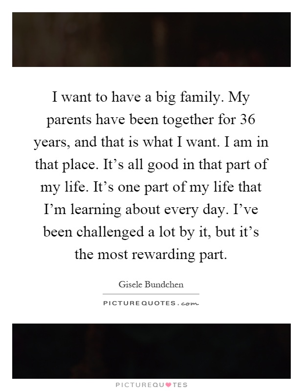 I want to have a big family. My parents have been together for 36 years, and that is what I want. I am in that place. It's all good in that part of my life. It's one part of my life that I'm learning about every day. I've been challenged a lot by it, but it's the most rewarding part Picture Quote #1