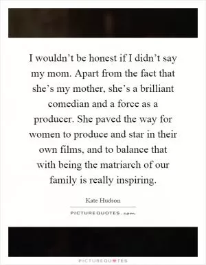 I wouldn’t be honest if I didn’t say my mom. Apart from the fact that she’s my mother, she’s a brilliant comedian and a force as a producer. She paved the way for women to produce and star in their own films, and to balance that with being the matriarch of our family is really inspiring Picture Quote #1