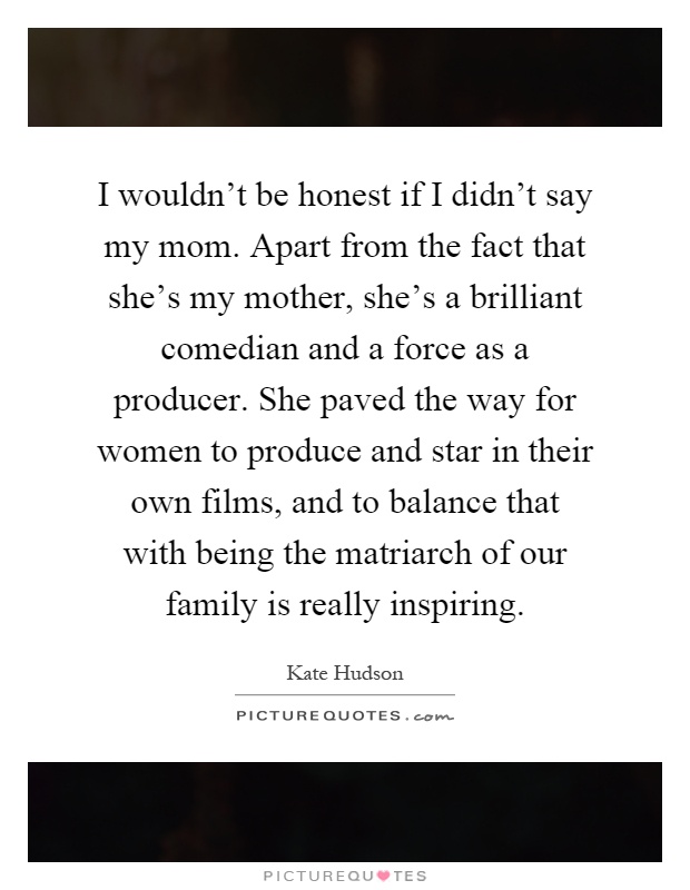 I wouldn't be honest if I didn't say my mom. Apart from the fact that she's my mother, she's a brilliant comedian and a force as a producer. She paved the way for women to produce and star in their own films, and to balance that with being the matriarch of our family is really inspiring Picture Quote #1