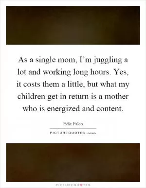 As a single mom, I’m juggling a lot and working long hours. Yes, it costs them a little, but what my children get in return is a mother who is energized and content Picture Quote #1