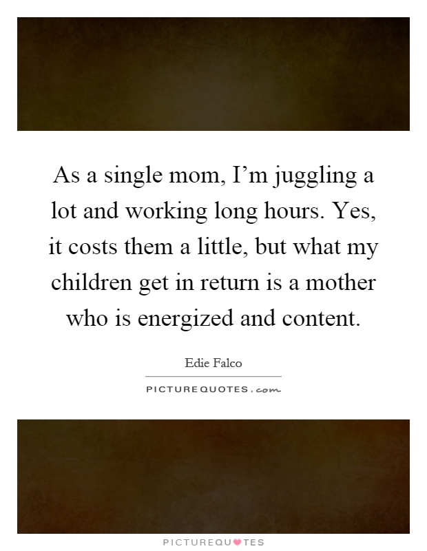 As a single mom, I'm juggling a lot and working long hours. Yes, it costs them a little, but what my children get in return is a mother who is energized and content Picture Quote #1