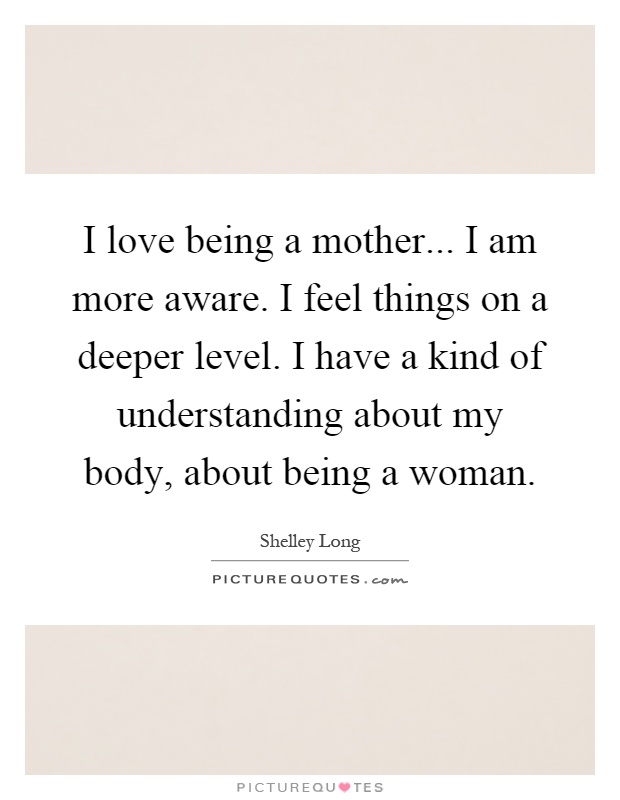 I love being a mother... I am more aware. I feel things on a deeper level. I have a kind of understanding about my body, about being a woman Picture Quote #1