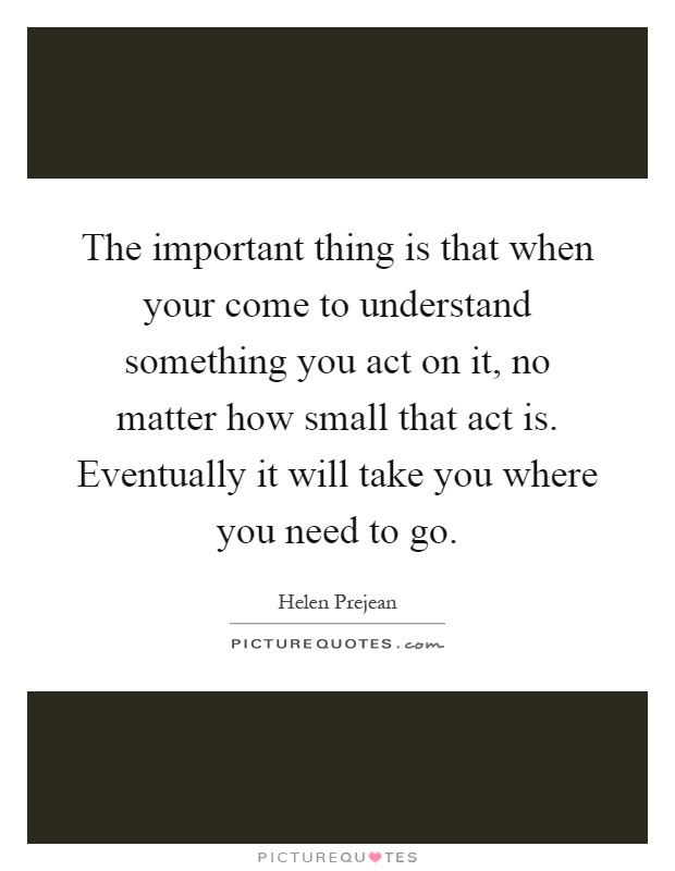 The important thing is that when your come to understand something you act on it, no matter how small that act is. Eventually it will take you where you need to go Picture Quote #1