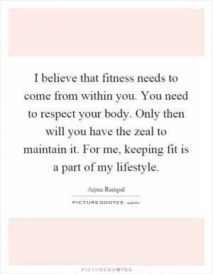 I believe that fitness needs to come from within you. You need to respect your body. Only then will you have the zeal to maintain it. For me, keeping fit is a part of my lifestyle Picture Quote #1